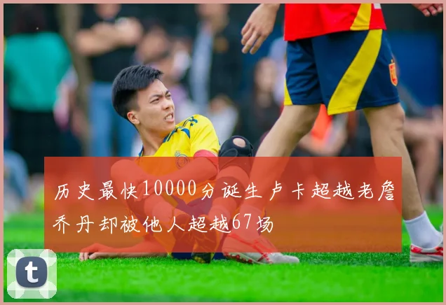 历史最快10000分诞生卢卡超越老詹乔丹却被他人超越67场