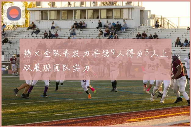 热火全队齐发力半场9人得分5人上双展现团队实力
