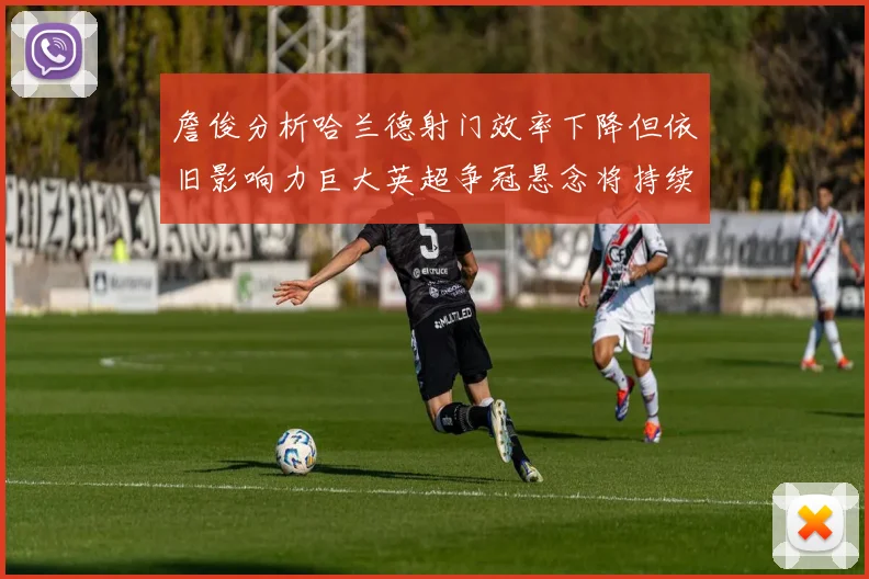 詹俊分析哈兰德射门效率下降但依旧影响力巨大英超争冠悬念将持续至五月