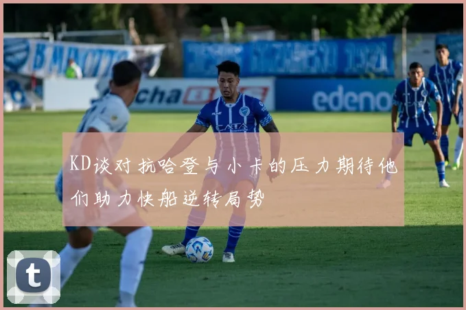 KD谈对抗哈登与小卡的压力期待他们助力快船逆转局势