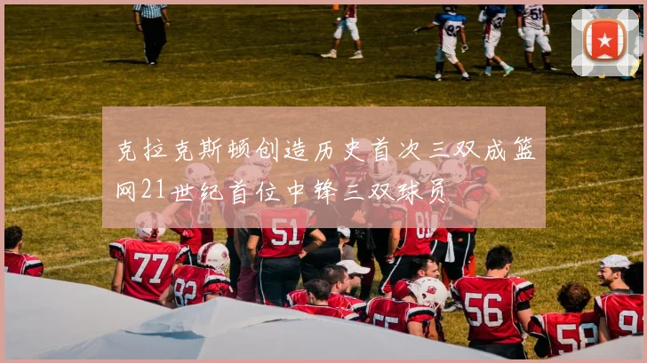 克拉克斯顿创造历史首次三双成篮网21世纪首位中锋三双球员