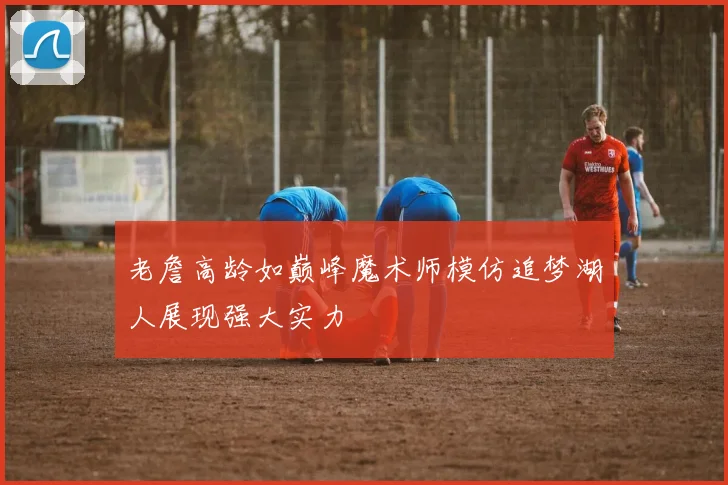 老詹高龄如巅峰魔术师模仿追梦湖人展现强大实力