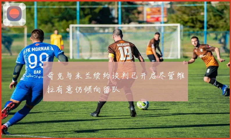 奇克与米兰续约谈判已开启尽管维拉有意仍倾向留队