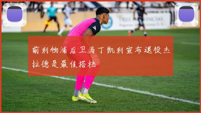前利物浦后卫马丁凯利宣布退役杰拉德是最佳搭档