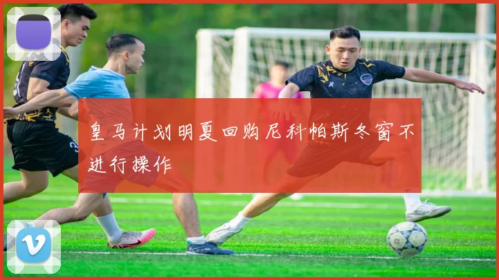 皇马计划明夏回购尼科帕斯冬窗不进行操作