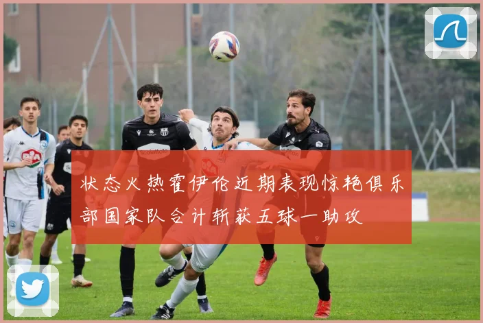 状态火热霍伊伦近期表现惊艳俱乐部国家队合计斩获五球一助攻