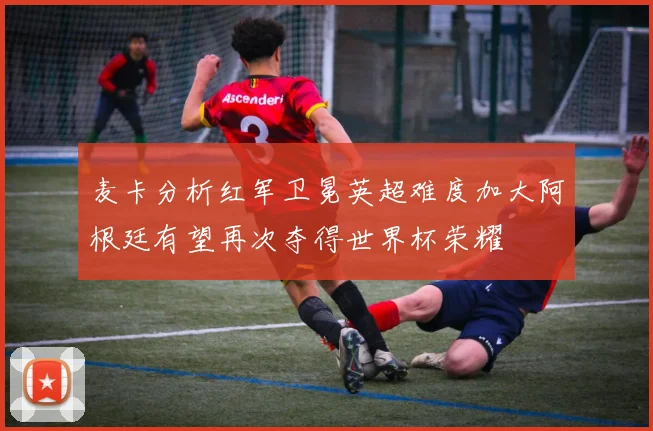 麦卡分析红军卫冕英超难度加大阿根廷有望再次夺得世界杯荣耀