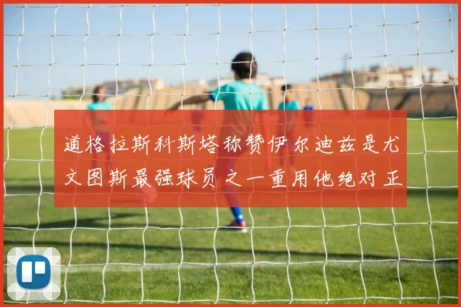 道格拉斯科斯塔称赞伊尔迪兹是尤文图斯最强球员之一重用他绝对正确