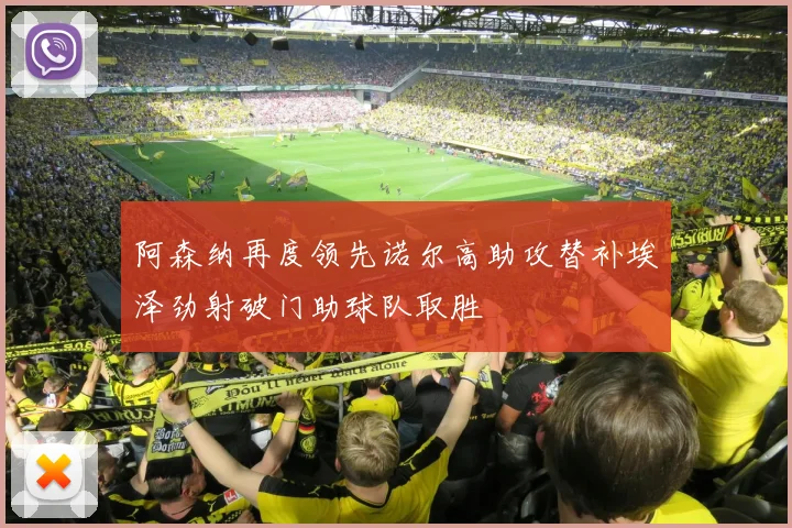 阿森纳再度领先诺尔高助攻替补埃泽劲射破门助球队取胜