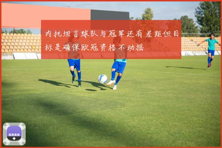 内托坦言球队与冠军还有差距但目标是确保欧冠资格不动摇
