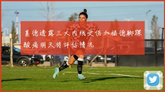 基德透露三大内线受伤加福德脚踝酸痛明天将评估情况