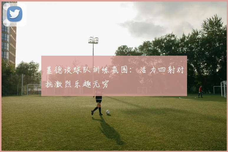 基德谈球队训练氛围：活力四射对抗激烈乐趣无穷