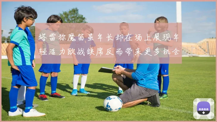 塔雷称魔笛虽年长却在场上展现年轻活力欧战缺席反而带来更多机会
