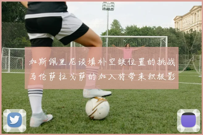 加斯佩里尼谈填补空缺位置的挑战马伦萨拉戈萨的加入将带来积极影响