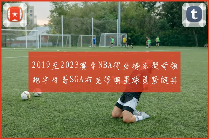 2019至2023赛季NBA得分榜东契奇领跑字母哥SGA布克等明星球员紧随其后