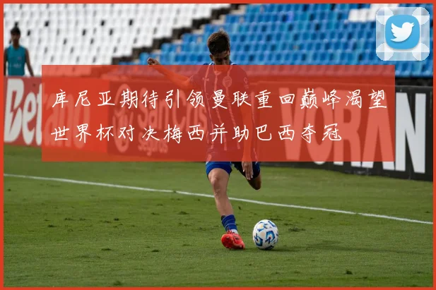 库尼亚期待引领曼联重回巅峰渴望世界杯对决梅西并助巴西夺冠