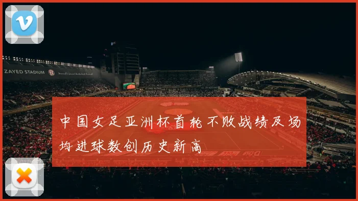 中国女足亚洲杯首轮不败战绩及场均进球数创历史新高