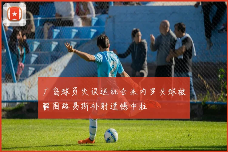 广岛球员失误送机会米内罗头球被解围路易斯补射遗憾中柱