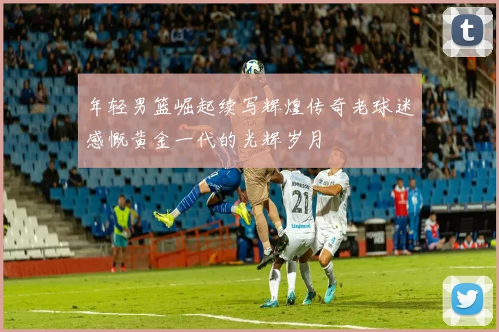 年轻男篮崛起续写辉煌传奇老球迷感慨黄金一代的光辉岁月