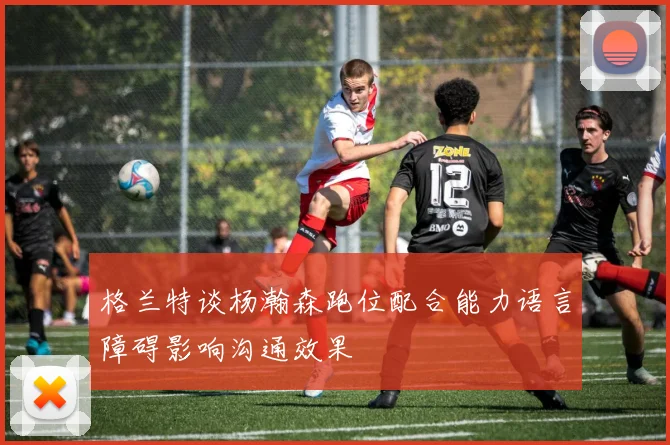 格兰特谈杨瀚森跑位配合能力语言障碍影响沟通效果