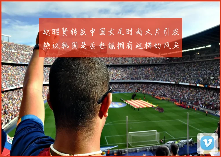 赵昭贤转发中国女足时尚大片引发热议韩国是否也能拥有这样的风采