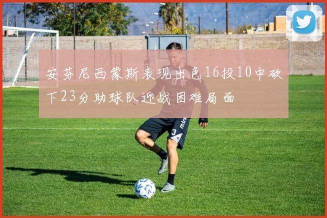 安芬尼西蒙斯表现出色16投10中砍下23分助球队迎战困难局面