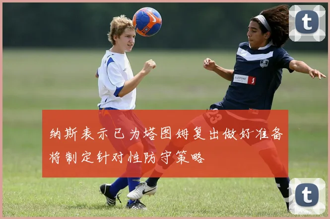 纳斯表示已为塔图姆复出做好准备将制定针对性防守策略