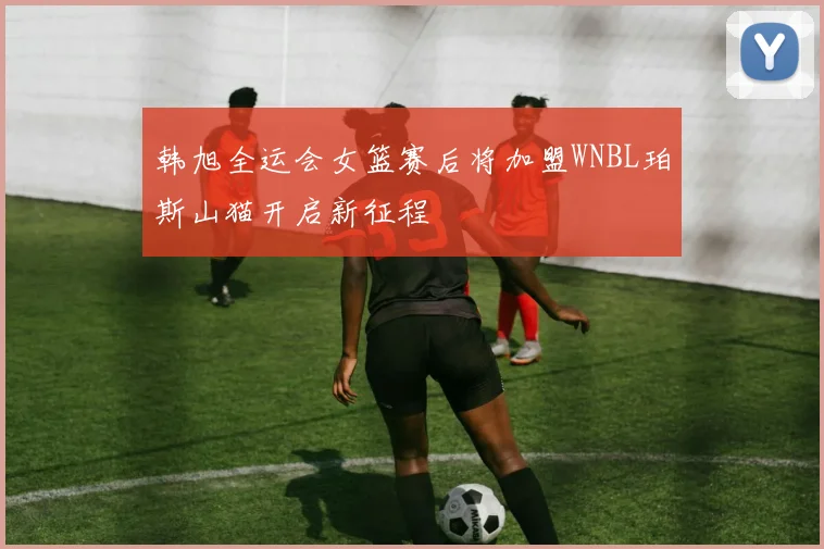 韩旭全运会女篮赛后将加盟WNBL珀斯山猫开启新征程
