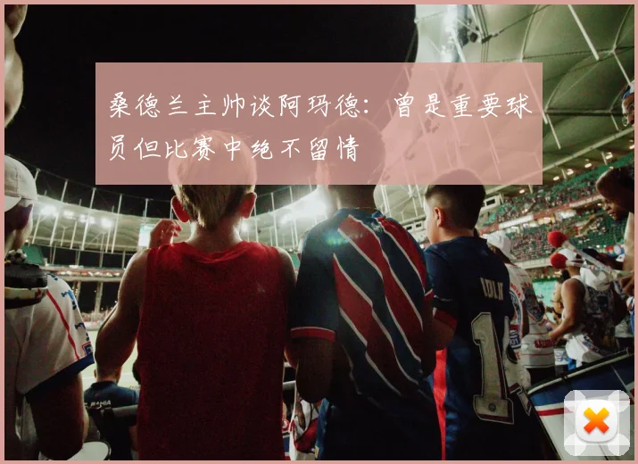 桑德兰主帅谈阿玛德：曾是重要球员但比赛中绝不留情