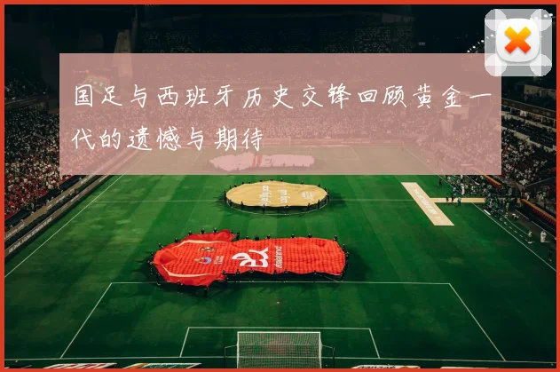 国足与西班牙历史交锋回顾黄金一代的遗憾与期待