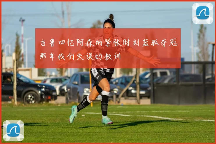 吉鲁回忆阿森纳紧张时刻蓝狐夺冠那年我们失误的教训