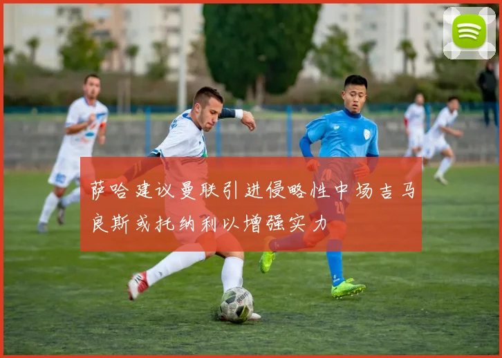 萨哈建议曼联引进侵略性中场吉马良斯或托纳利以增强实力